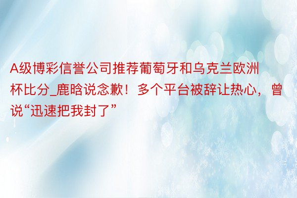 A级博彩信誉公司推荐葡萄牙和乌克兰欧洲杯比分_鹿晗说念歉！多个平台被辞让热心，曾说“迅速把我封了”