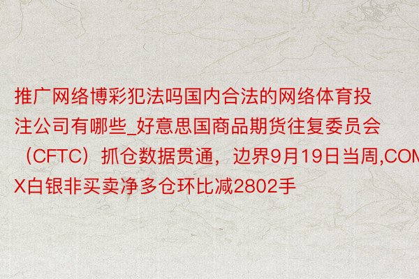 推广网络博彩犯法吗国内合法的网络体育投注公司有哪些_好意思国商品期货往复委员会（CFTC）抓仓数据贯通，边界9月19日当周,COMEX白银非买卖净多仓环比减2802手