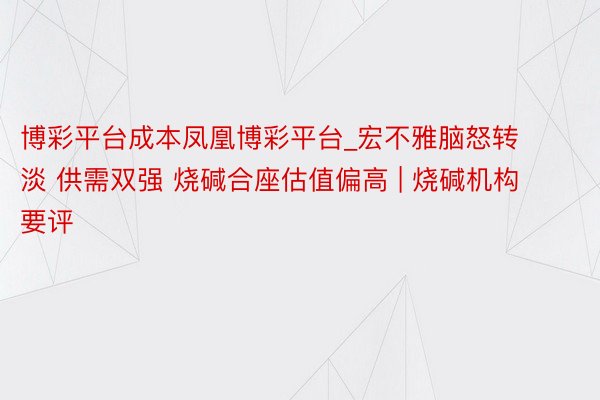 博彩平台成本凤凰博彩平台_宏不雅脑怒转淡 供需双强 烧碱合座估值偏高 | 烧碱机构要评