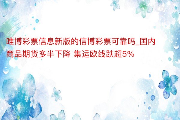 唯博彩票信息新版的信博彩票可靠吗_国内商品期货多半下降 集运欧线跌超5%