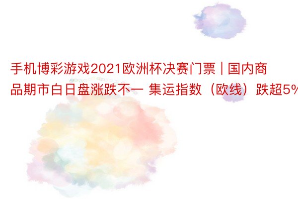 手机博彩游戏2021欧洲杯决赛门票 | 国内商品期市白日盘涨跌不一 集运指数（欧线）跌超5%