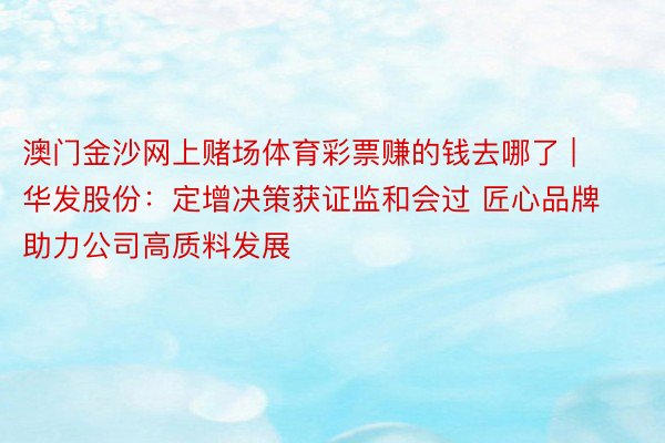 澳门金沙网上赌场体育彩票赚的钱去哪了 | 华发股份：定增决策获证监和会过 匠心品牌助力公司高质料发展