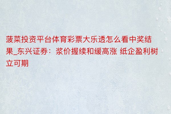 菠菜投资平台体育彩票大乐透怎么看中奖结果_东兴证券:浆价握续和缓高涨 纸企盈利树立可期