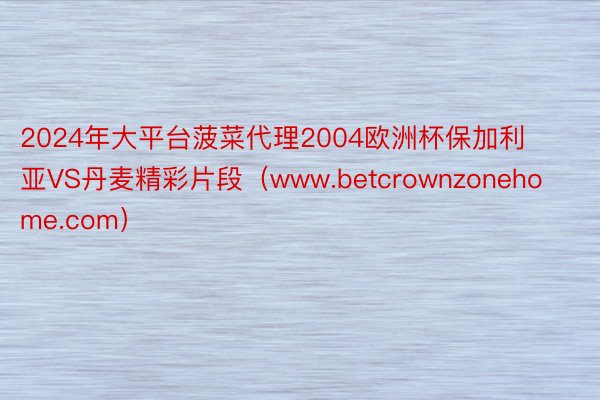 2024年大平台菠菜代理2004欧洲杯保加利亚VS丹麦精彩片段(www.betcrownzonehome.com)