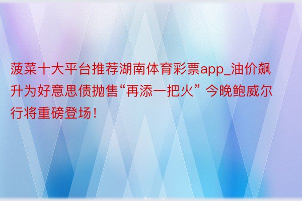 菠菜十大平台推荐湖南体育彩票app_油价飙升为好意思债抛售“再添一把火” 今晚鲍威尔行将重磅登场!