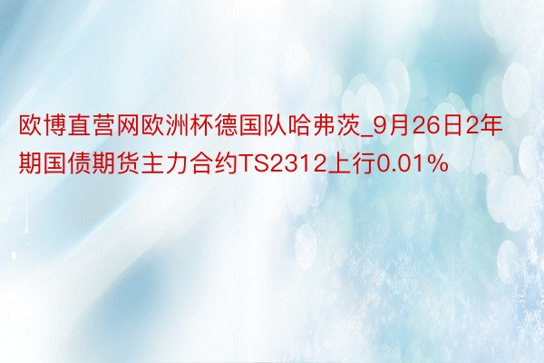 欧博直营网欧洲杯德国队哈弗茨_9月26日2年期国债期货主力合约TS2312上行0.01%