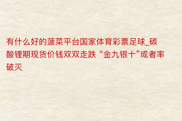 有什么好的菠菜平台国家体育彩票足球_碳酸锂期现货价钱双双走跌 “金九银十”或者率破灭
