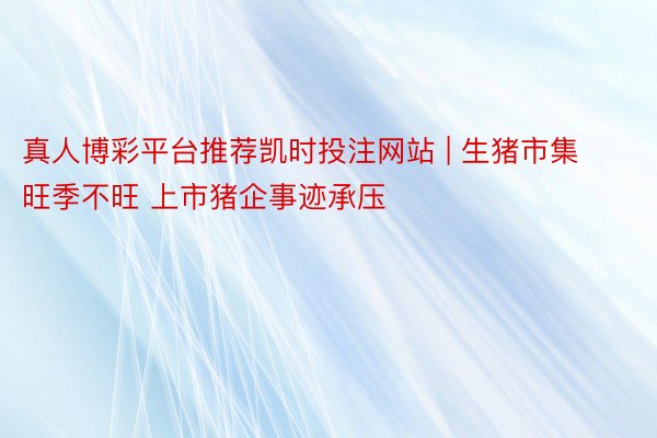 真人博彩平台推荐凯时投注网站 | 生猪市集旺季不旺 上市猪企事迹承压