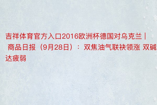 吉祥体育官方入口2016欧洲杯德国对乌克兰 | 商品日报(9月28日):双焦油气联袂领涨 双碱发达疲弱