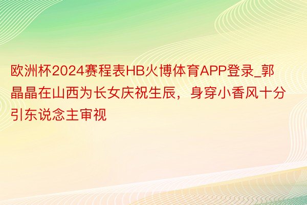 欧洲杯2024赛程表HB火博体育APP登录_郭晶晶在山西为长女庆祝生辰,身穿小香风十分引东说念主审视