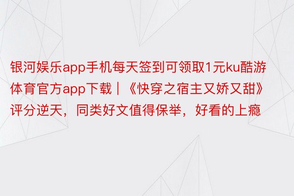 银河娱乐app手机每天签到可领取1元ku酷游体育官方app下载 | 《快穿之宿主又娇又甜》评分逆天,同类好文值得保举,好看的上瘾