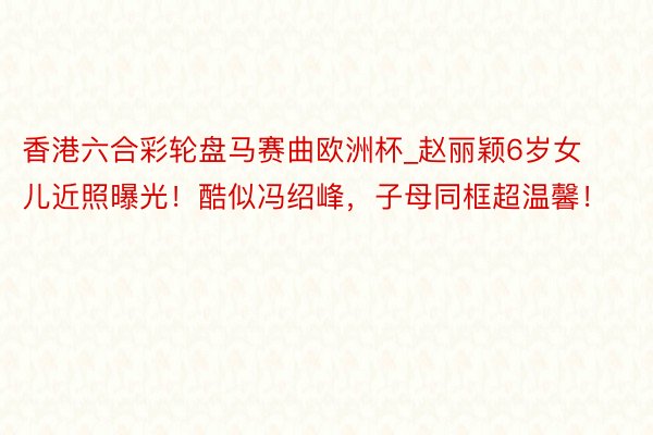 香港六合彩轮盘马赛曲欧洲杯_赵丽颖6岁女儿近照曝光!酷似冯绍峰,子母同框超温馨!