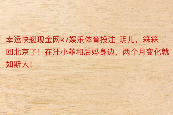 幸运快艇现金网k7娱乐体育投注_玥儿,箖箖回北京了!在汪小菲和后妈身边,两个月变化就如斯大!